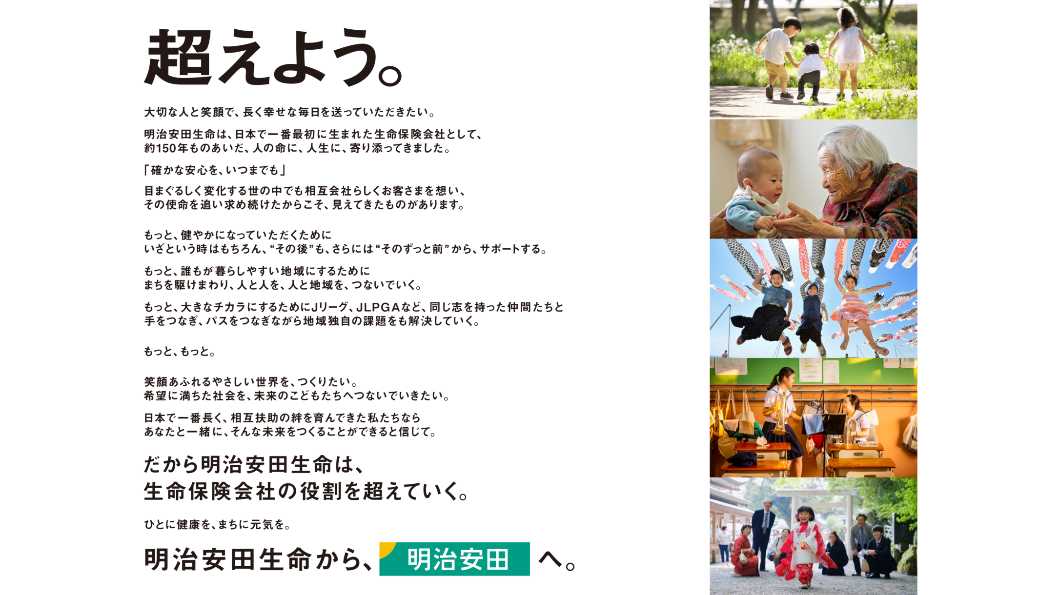 超えよう。大切な人と笑顔で、長く幸せな毎日を送っていただきたい。
                  明治安田生命は、日本で一番最初に生まれた生命保険会社として、約150年ものあいだ、人の命に、人生に、寄り添ってきました。「確かな安心を、いつまでも」目まぐるしく変化する世の中でも相互会社らしくお客さまを想い、その使命を追い求め続けたからこそ、見えてきたものがあります。もっと、健やかになっていただくためにいざという時はもちろん、“その後”も、さらには“そのずっと前”から、サポートする。もっと、誰もが暮らしやすい地域にするためにまちを駆けまわり、人と人とを、人と地域を、つないでいく。もっと、大きなチカラにするためにJリーグ、JLPGAなど、同じ志を持った仲間たちと手をつなぎ、パスをつなぎながら地域独自の課題をも解決していく。もっと、もっと。笑顔あふれるやさしい世界を、つくりたい。希望に満ちた社会を、未来のこどもたちへつないでいきたい。日本で一番長く、相互扶助の絆を育んできた私たちならあなたと一緒に、そんな未来をつくることができると信じて。だから明治安田生命は、生命保険会社の役割を超えていく。ひとに健康を、まちに元気を。明治安田生命から、明治安田へ。